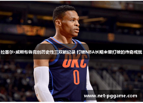 拉塞尔·威斯布鲁克创历史性三双新纪录 打破NBA长期未曾打破的传奇成就