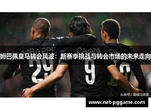 姆巴佩皇马转会风波:新赛季挑战与转会市场的未来走向