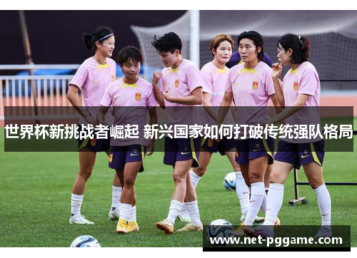 世界杯新挑战者崛起 新兴国家如何打破传统强队格局
