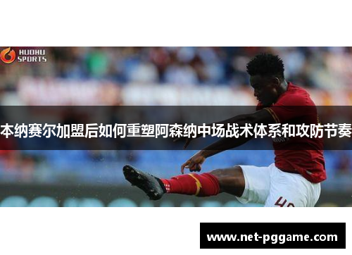 本纳赛尔加盟后如何重塑阿森纳中场战术体系和攻防节奏
