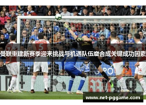 曼联重建新赛季迎来挑战与机遇队伍磨合成关键成功因素