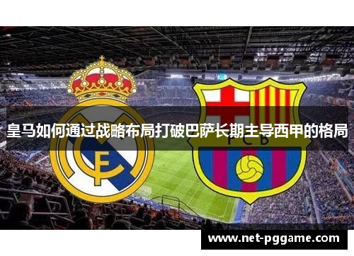 皇马如何通过战略布局打破巴萨长期主导西甲的格局