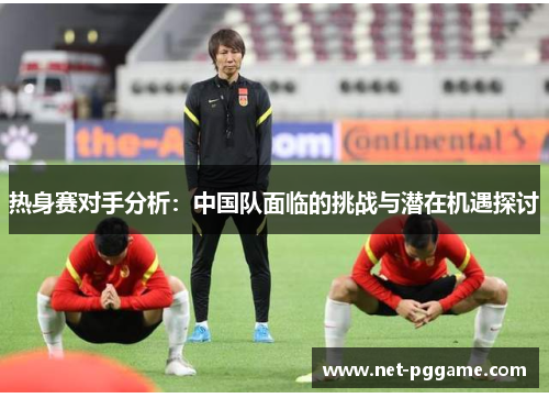 热身赛对手分析:中国队面临的挑战与潜在机遇探讨