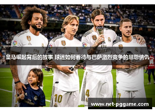 皇马崛起背后的故事 球迷如何看待与巴萨激烈竞争的恩怨情仇