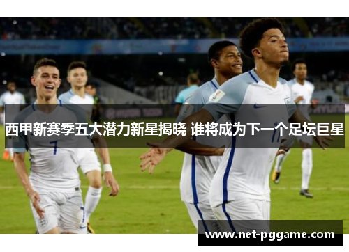 西甲新赛季五大潜力新星揭晓 谁将成为下一个足坛巨星