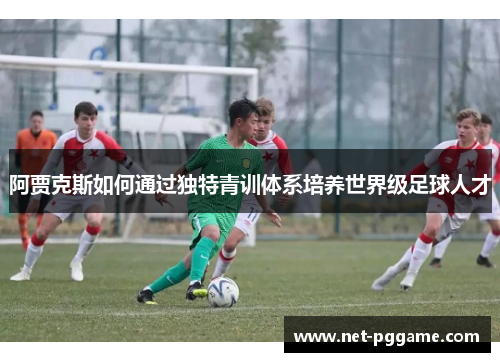 阿贾克斯如何通过独特青训体系培养世界级足球人才