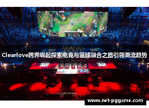 Clearlove跨界崛起探索电竞与篮球融合之路引领潮流趋势