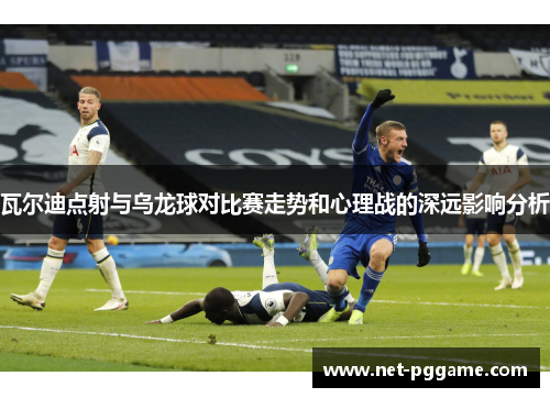 瓦尔迪点射与乌龙球对比赛走势和心理战的深远影响分析