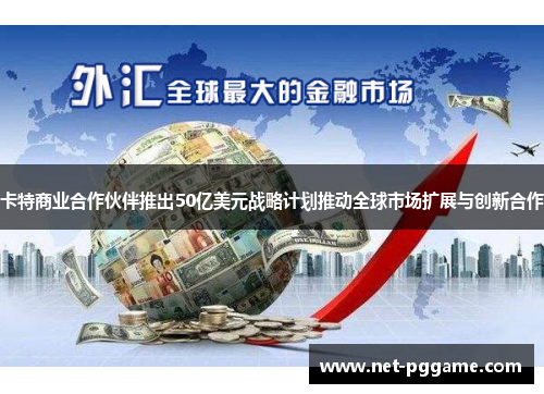 卡特商业合作伙伴推出50亿美元战略计划推动全球市场扩展与创新合作