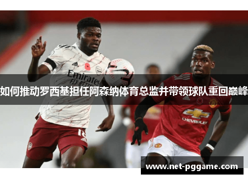 如何推动罗西基担任阿森纳体育总监并带领球队重回巅峰