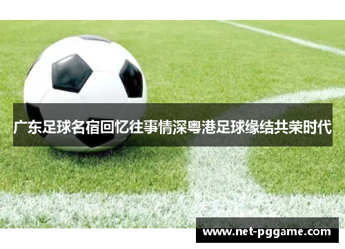 广东足球名宿回忆往事情深粤港足球缘结共荣时代