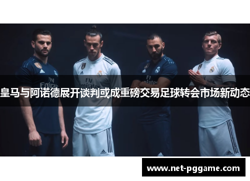 皇马与阿诺德展开谈判或成重磅交易足球转会市场新动态