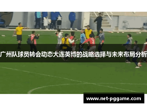 广州队球员转会动态大连英博的战略选择与未来布局分析