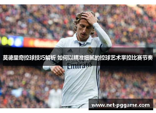 莫德里奇控球技巧解析 如何以精准细腻的控球艺术掌控比赛节奏